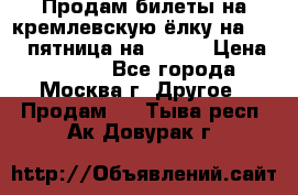 Продам билеты на кремлевскую ёлку на 29.12 пятница на 10.00 › Цена ­ 5 000 - Все города, Москва г. Другое » Продам   . Тыва респ.,Ак-Довурак г.
